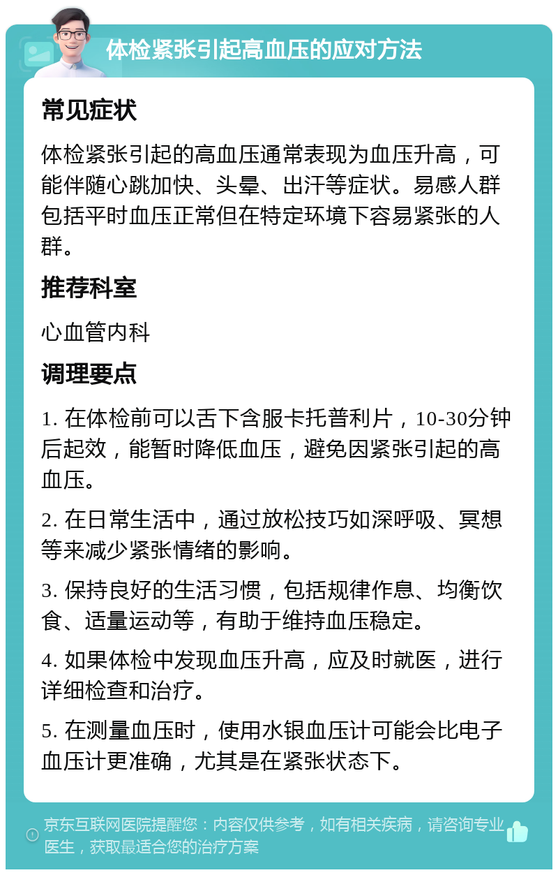 体检紧张引起高血压的应对方法 常见症状 体检紧张引起的高血压通常表现为血压升高，可能伴随心跳加快、头晕、出汗等症状。易感人群包括平时血压正常但在特定环境下容易紧张的人群。 推荐科室 心血管内科 调理要点 1. 在体检前可以舌下含服卡托普利片，10-30分钟后起效，能暂时降低血压，避免因紧张引起的高血压。 2. 在日常生活中，通过放松技巧如深呼吸、冥想等来减少紧张情绪的影响。 3. 保持良好的生活习惯，包括规律作息、均衡饮食、适量运动等，有助于维持血压稳定。 4. 如果体检中发现血压升高，应及时就医，进行详细检查和治疗。 5. 在测量血压时，使用水银血压计可能会比电子血压计更准确，尤其是在紧张状态下。