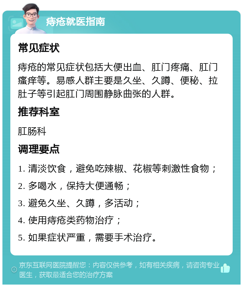 痔疮就医指南 常见症状 痔疮的常见症状包括大便出血、肛门疼痛、肛门瘙痒等。易感人群主要是久坐、久蹲、便秘、拉肚子等引起肛门周围静脉曲张的人群。 推荐科室 肛肠科 调理要点 1. 清淡饮食，避免吃辣椒、花椒等刺激性食物； 2. 多喝水，保持大便通畅； 3. 避免久坐、久蹲，多活动； 4. 使用痔疮类药物治疗； 5. 如果症状严重，需要手术治疗。