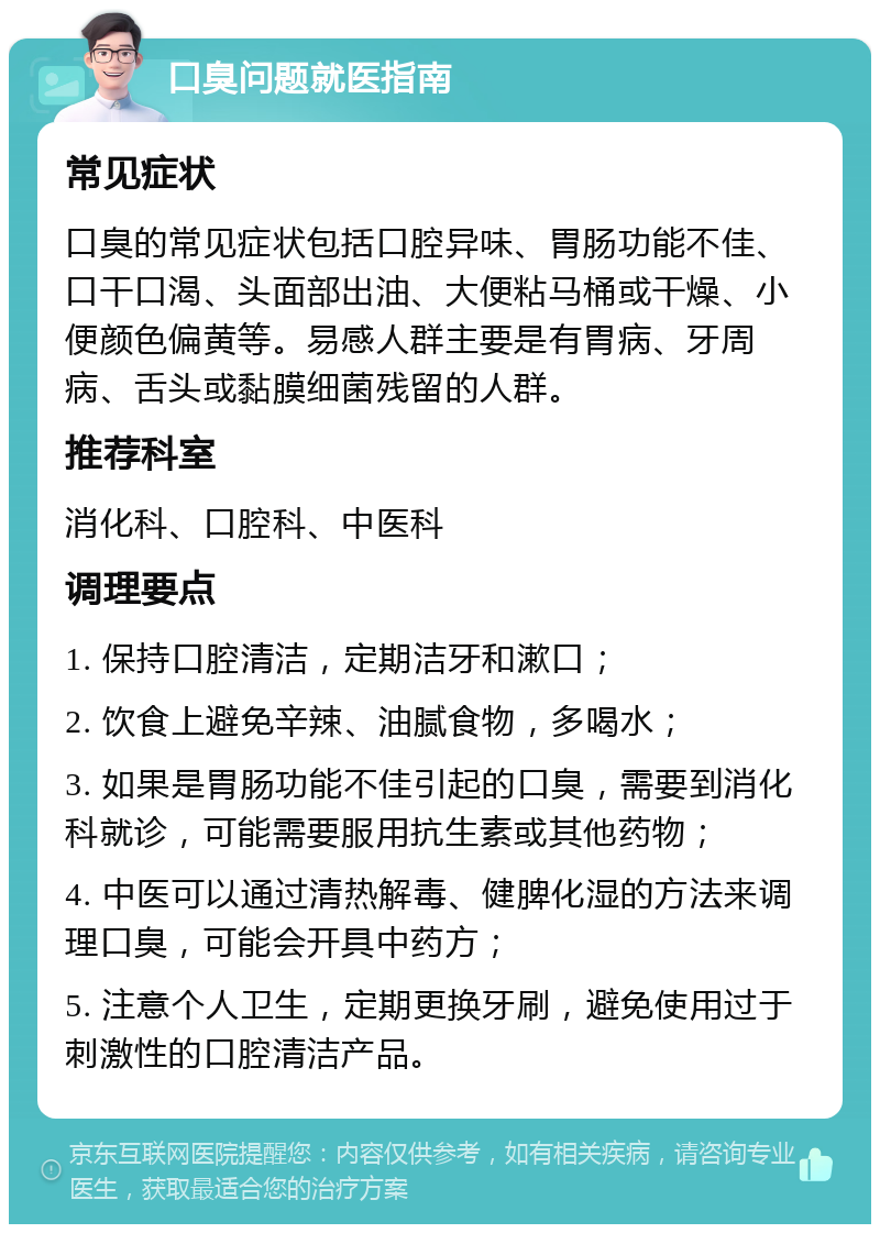 口臭问题就医指南 常见症状 口臭的常见症状包括口腔异味、胃肠功能不佳、口干口渴、头面部出油、大便粘马桶或干燥、小便颜色偏黄等。易感人群主要是有胃病、牙周病、舌头或黏膜细菌残留的人群。 推荐科室 消化科、口腔科、中医科 调理要点 1. 保持口腔清洁，定期洁牙和漱口； 2. 饮食上避免辛辣、油腻食物，多喝水； 3. 如果是胃肠功能不佳引起的口臭，需要到消化科就诊，可能需要服用抗生素或其他药物； 4. 中医可以通过清热解毒、健脾化湿的方法来调理口臭，可能会开具中药方； 5. 注意个人卫生，定期更换牙刷，避免使用过于刺激性的口腔清洁产品。