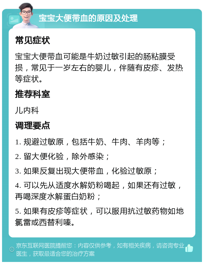 宝宝大便带血的原因及处理 常见症状 宝宝大便带血可能是牛奶过敏引起的肠粘膜受损，常见于一岁左右的婴儿，伴随有皮疹、发热等症状。 推荐科室 儿内科 调理要点 1. 规避过敏原，包括牛奶、牛肉、羊肉等； 2. 留大便化验，除外感染； 3. 如果反复出现大便带血，化验过敏原； 4. 可以先从适度水解奶粉喝起，如果还有过敏，再喝深度水解蛋白奶粉； 5. 如果有皮疹等症状，可以服用抗过敏药物如地氯雷或西替利嗪。