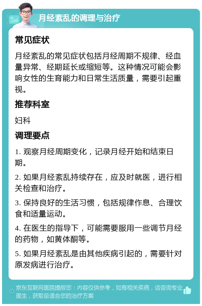 月经紊乱的调理与治疗 常见症状 月经紊乱的常见症状包括月经周期不规律、经血量异常、经期延长或缩短等。这种情况可能会影响女性的生育能力和日常生活质量，需要引起重视。 推荐科室 妇科 调理要点 1. 观察月经周期变化，记录月经开始和结束日期。 2. 如果月经紊乱持续存在，应及时就医，进行相关检查和治疗。 3. 保持良好的生活习惯，包括规律作息、合理饮食和适量运动。 4. 在医生的指导下，可能需要服用一些调节月经的药物，如黄体酮等。 5. 如果月经紊乱是由其他疾病引起的，需要针对原发病进行治疗。