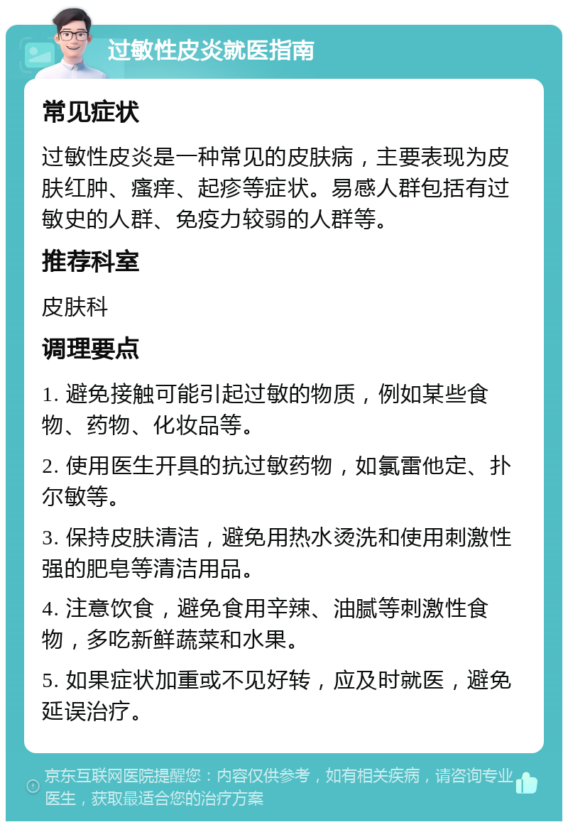 过敏性皮炎就医指南 常见症状 过敏性皮炎是一种常见的皮肤病，主要表现为皮肤红肿、瘙痒、起疹等症状。易感人群包括有过敏史的人群、免疫力较弱的人群等。 推荐科室 皮肤科 调理要点 1. 避免接触可能引起过敏的物质，例如某些食物、药物、化妆品等。 2. 使用医生开具的抗过敏药物，如氯雷他定、扑尔敏等。 3. 保持皮肤清洁，避免用热水烫洗和使用刺激性强的肥皂等清洁用品。 4. 注意饮食，避免食用辛辣、油腻等刺激性食物，多吃新鲜蔬菜和水果。 5. 如果症状加重或不见好转，应及时就医，避免延误治疗。