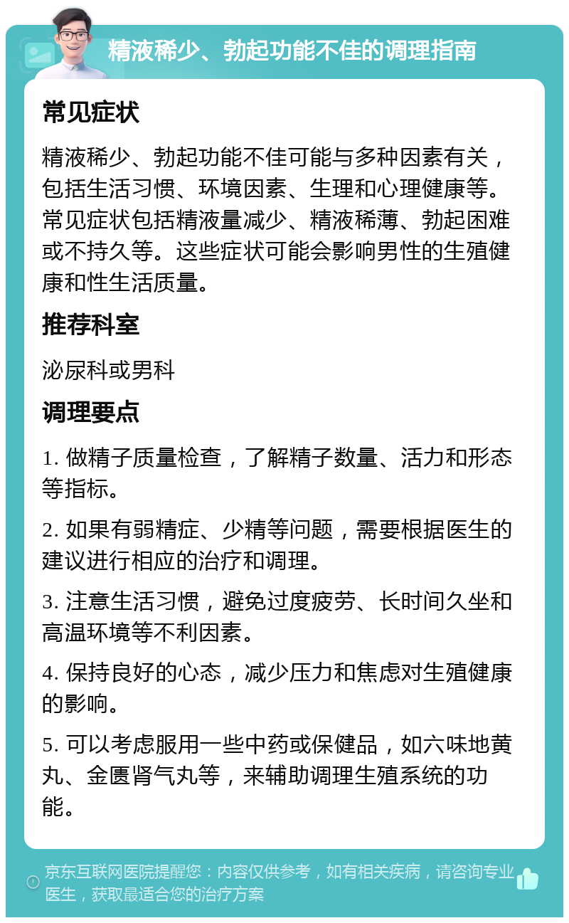 精液稀少、勃起功能不佳的调理指南 常见症状 精液稀少、勃起功能不佳可能与多种因素有关，包括生活习惯、环境因素、生理和心理健康等。常见症状包括精液量减少、精液稀薄、勃起困难或不持久等。这些症状可能会影响男性的生殖健康和性生活质量。 推荐科室 泌尿科或男科 调理要点 1. 做精子质量检查，了解精子数量、活力和形态等指标。 2. 如果有弱精症、少精等问题，需要根据医生的建议进行相应的治疗和调理。 3. 注意生活习惯，避免过度疲劳、长时间久坐和高温环境等不利因素。 4. 保持良好的心态，减少压力和焦虑对生殖健康的影响。 5. 可以考虑服用一些中药或保健品，如六味地黄丸、金匮肾气丸等，来辅助调理生殖系统的功能。