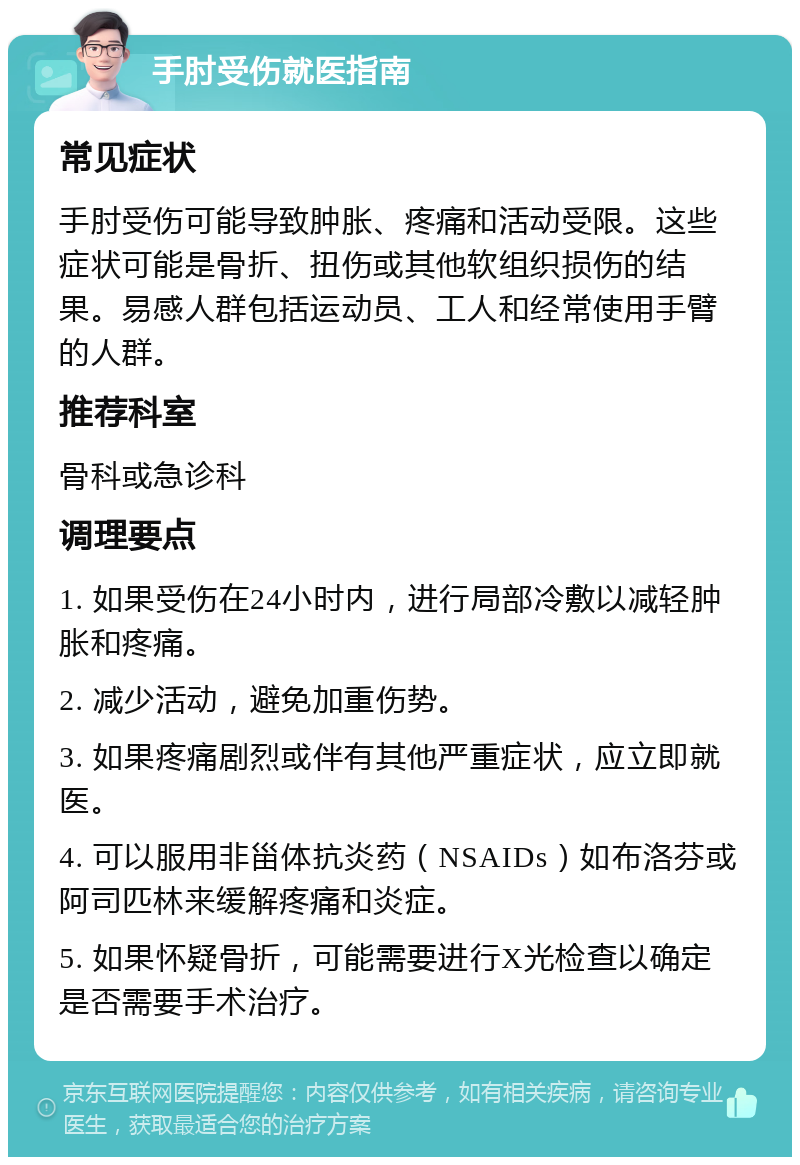 手肘受伤就医指南 常见症状 手肘受伤可能导致肿胀、疼痛和活动受限。这些症状可能是骨折、扭伤或其他软组织损伤的结果。易感人群包括运动员、工人和经常使用手臂的人群。 推荐科室 骨科或急诊科 调理要点 1. 如果受伤在24小时内，进行局部冷敷以减轻肿胀和疼痛。 2. 减少活动，避免加重伤势。 3. 如果疼痛剧烈或伴有其他严重症状，应立即就医。 4. 可以服用非甾体抗炎药（NSAIDs）如布洛芬或阿司匹林来缓解疼痛和炎症。 5. 如果怀疑骨折，可能需要进行X光检查以确定是否需要手术治疗。