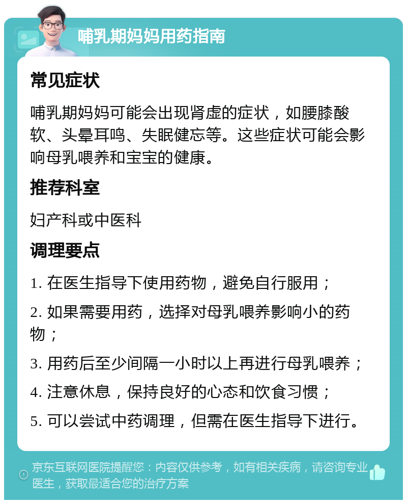 哺乳期妈妈用药指南 常见症状 哺乳期妈妈可能会出现肾虚的症状，如腰膝酸软、头晕耳鸣、失眠健忘等。这些症状可能会影响母乳喂养和宝宝的健康。 推荐科室 妇产科或中医科 调理要点 1. 在医生指导下使用药物，避免自行服用； 2. 如果需要用药，选择对母乳喂养影响小的药物； 3. 用药后至少间隔一小时以上再进行母乳喂养； 4. 注意休息，保持良好的心态和饮食习惯； 5. 可以尝试中药调理，但需在医生指导下进行。