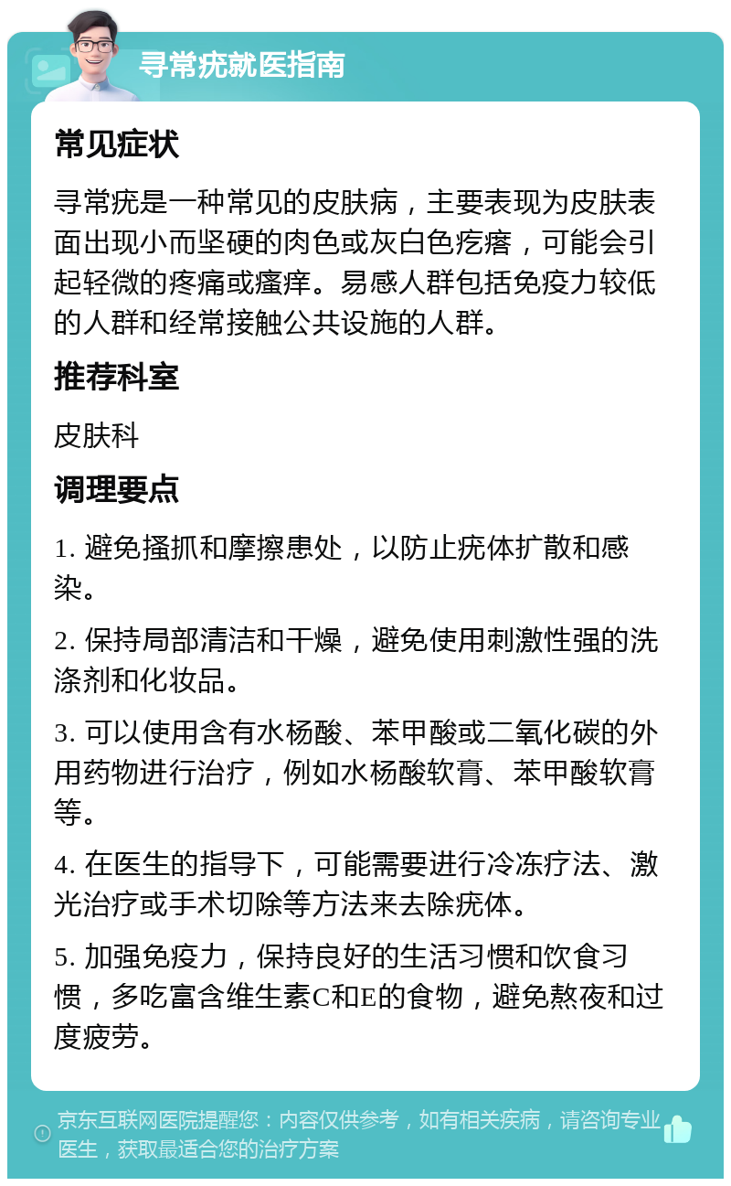 寻常疣就医指南 常见症状 寻常疣是一种常见的皮肤病，主要表现为皮肤表面出现小而坚硬的肉色或灰白色疙瘩，可能会引起轻微的疼痛或瘙痒。易感人群包括免疫力较低的人群和经常接触公共设施的人群。 推荐科室 皮肤科 调理要点 1. 避免搔抓和摩擦患处，以防止疣体扩散和感染。 2. 保持局部清洁和干燥，避免使用刺激性强的洗涤剂和化妆品。 3. 可以使用含有水杨酸、苯甲酸或二氧化碳的外用药物进行治疗，例如水杨酸软膏、苯甲酸软膏等。 4. 在医生的指导下，可能需要进行冷冻疗法、激光治疗或手术切除等方法来去除疣体。 5. 加强免疫力，保持良好的生活习惯和饮食习惯，多吃富含维生素C和E的食物，避免熬夜和过度疲劳。