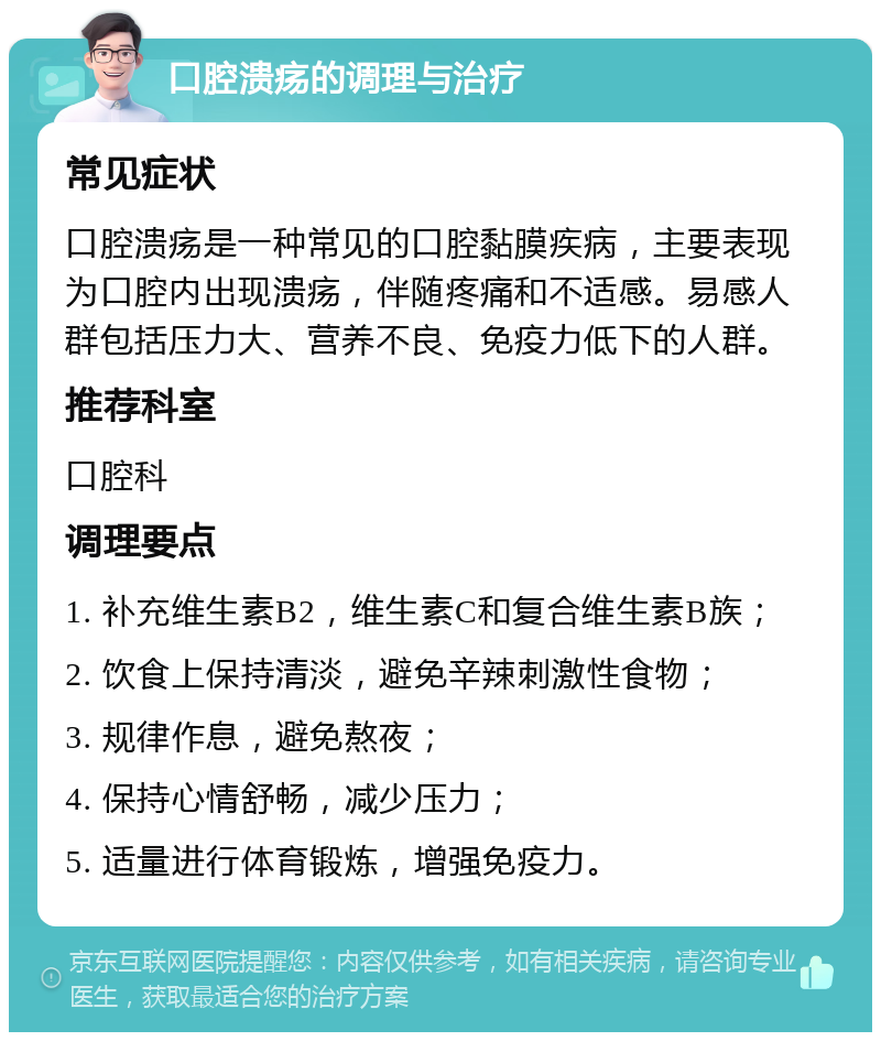 口腔溃疡的调理与治疗 常见症状 口腔溃疡是一种常见的口腔黏膜疾病，主要表现为口腔内出现溃疡，伴随疼痛和不适感。易感人群包括压力大、营养不良、免疫力低下的人群。 推荐科室 口腔科 调理要点 1. 补充维生素B2，维生素C和复合维生素B族； 2. 饮食上保持清淡，避免辛辣刺激性食物； 3. 规律作息，避免熬夜； 4. 保持心情舒畅，减少压力； 5. 适量进行体育锻炼，增强免疫力。