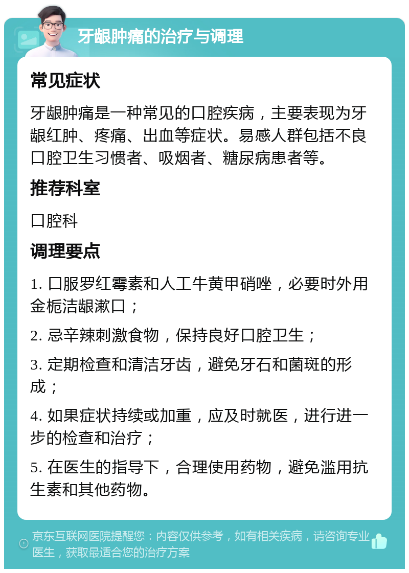 牙龈肿痛的治疗与调理 常见症状 牙龈肿痛是一种常见的口腔疾病，主要表现为牙龈红肿、疼痛、出血等症状。易感人群包括不良口腔卫生习惯者、吸烟者、糖尿病患者等。 推荐科室 口腔科 调理要点 1. 口服罗红霉素和人工牛黄甲硝唑，必要时外用金栀洁龈漱口； 2. 忌辛辣刺激食物，保持良好口腔卫生； 3. 定期检查和清洁牙齿，避免牙石和菌斑的形成； 4. 如果症状持续或加重，应及时就医，进行进一步的检查和治疗； 5. 在医生的指导下，合理使用药物，避免滥用抗生素和其他药物。