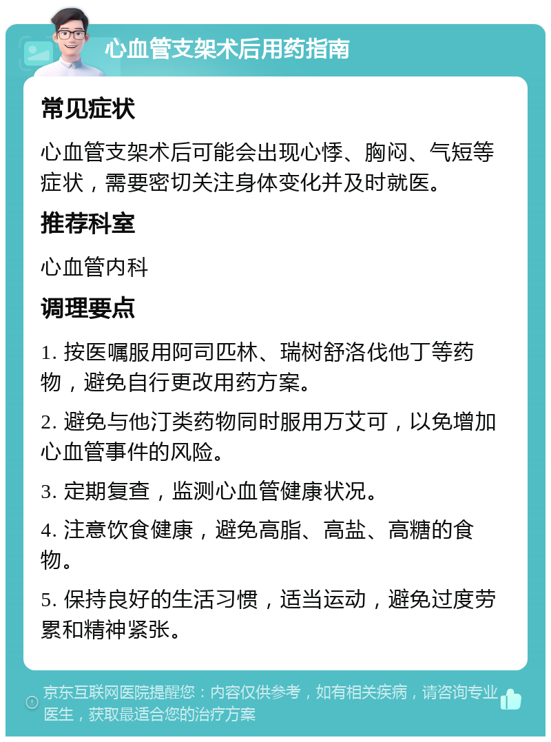 心血管支架术后用药指南 常见症状 心血管支架术后可能会出现心悸、胸闷、气短等症状，需要密切关注身体变化并及时就医。 推荐科室 心血管内科 调理要点 1. 按医嘱服用阿司匹林、瑞树舒洛伐他丁等药物，避免自行更改用药方案。 2. 避免与他汀类药物同时服用万艾可，以免增加心血管事件的风险。 3. 定期复查，监测心血管健康状况。 4. 注意饮食健康，避免高脂、高盐、高糖的食物。 5. 保持良好的生活习惯，适当运动，避免过度劳累和精神紧张。