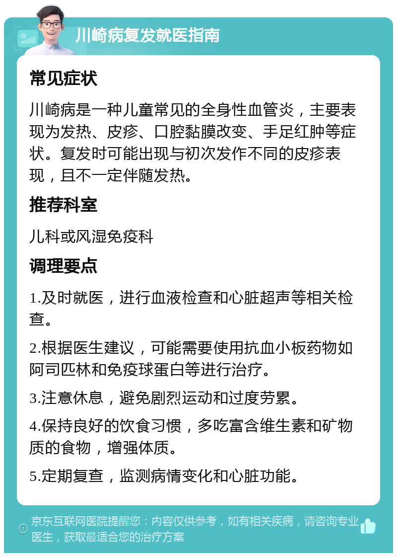 川崎病复发就医指南 常见症状 川崎病是一种儿童常见的全身性血管炎，主要表现为发热、皮疹、口腔黏膜改变、手足红肿等症状。复发时可能出现与初次发作不同的皮疹表现，且不一定伴随发热。 推荐科室 儿科或风湿免疫科 调理要点 1.及时就医，进行血液检查和心脏超声等相关检查。 2.根据医生建议，可能需要使用抗血小板药物如阿司匹林和免疫球蛋白等进行治疗。 3.注意休息，避免剧烈运动和过度劳累。 4.保持良好的饮食习惯，多吃富含维生素和矿物质的食物，增强体质。 5.定期复查，监测病情变化和心脏功能。