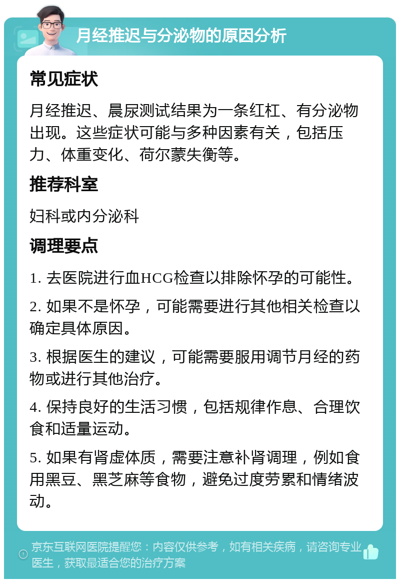 月经推迟与分泌物的原因分析 常见症状 月经推迟、晨尿测试结果为一条红杠、有分泌物出现。这些症状可能与多种因素有关，包括压力、体重变化、荷尔蒙失衡等。 推荐科室 妇科或内分泌科 调理要点 1. 去医院进行血HCG检查以排除怀孕的可能性。 2. 如果不是怀孕，可能需要进行其他相关检查以确定具体原因。 3. 根据医生的建议，可能需要服用调节月经的药物或进行其他治疗。 4. 保持良好的生活习惯，包括规律作息、合理饮食和适量运动。 5. 如果有肾虚体质，需要注意补肾调理，例如食用黑豆、黑芝麻等食物，避免过度劳累和情绪波动。