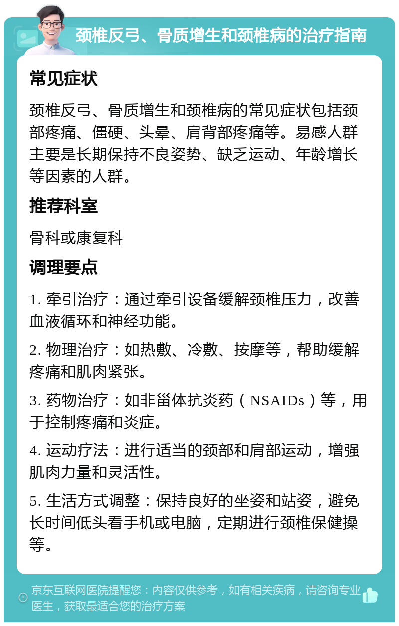 颈椎反弓、骨质增生和颈椎病的治疗指南 常见症状 颈椎反弓、骨质增生和颈椎病的常见症状包括颈部疼痛、僵硬、头晕、肩背部疼痛等。易感人群主要是长期保持不良姿势、缺乏运动、年龄增长等因素的人群。 推荐科室 骨科或康复科 调理要点 1. 牵引治疗：通过牵引设备缓解颈椎压力，改善血液循环和神经功能。 2. 物理治疗：如热敷、冷敷、按摩等，帮助缓解疼痛和肌肉紧张。 3. 药物治疗：如非甾体抗炎药（NSAIDs）等，用于控制疼痛和炎症。 4. 运动疗法：进行适当的颈部和肩部运动，增强肌肉力量和灵活性。 5. 生活方式调整：保持良好的坐姿和站姿，避免长时间低头看手机或电脑，定期进行颈椎保健操等。