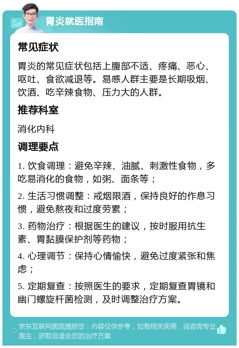 胃炎就医指南 常见症状 胃炎的常见症状包括上腹部不适、疼痛、恶心、呕吐、食欲减退等。易感人群主要是长期吸烟、饮酒、吃辛辣食物、压力大的人群。 推荐科室 消化内科 调理要点 1. 饮食调理：避免辛辣、油腻、刺激性食物，多吃易消化的食物，如粥、面条等； 2. 生活习惯调整：戒烟限酒，保持良好的作息习惯，避免熬夜和过度劳累； 3. 药物治疗：根据医生的建议，按时服用抗生素、胃黏膜保护剂等药物； 4. 心理调节：保持心情愉快，避免过度紧张和焦虑； 5. 定期复查：按照医生的要求，定期复查胃镜和幽门螺旋杆菌检测，及时调整治疗方案。