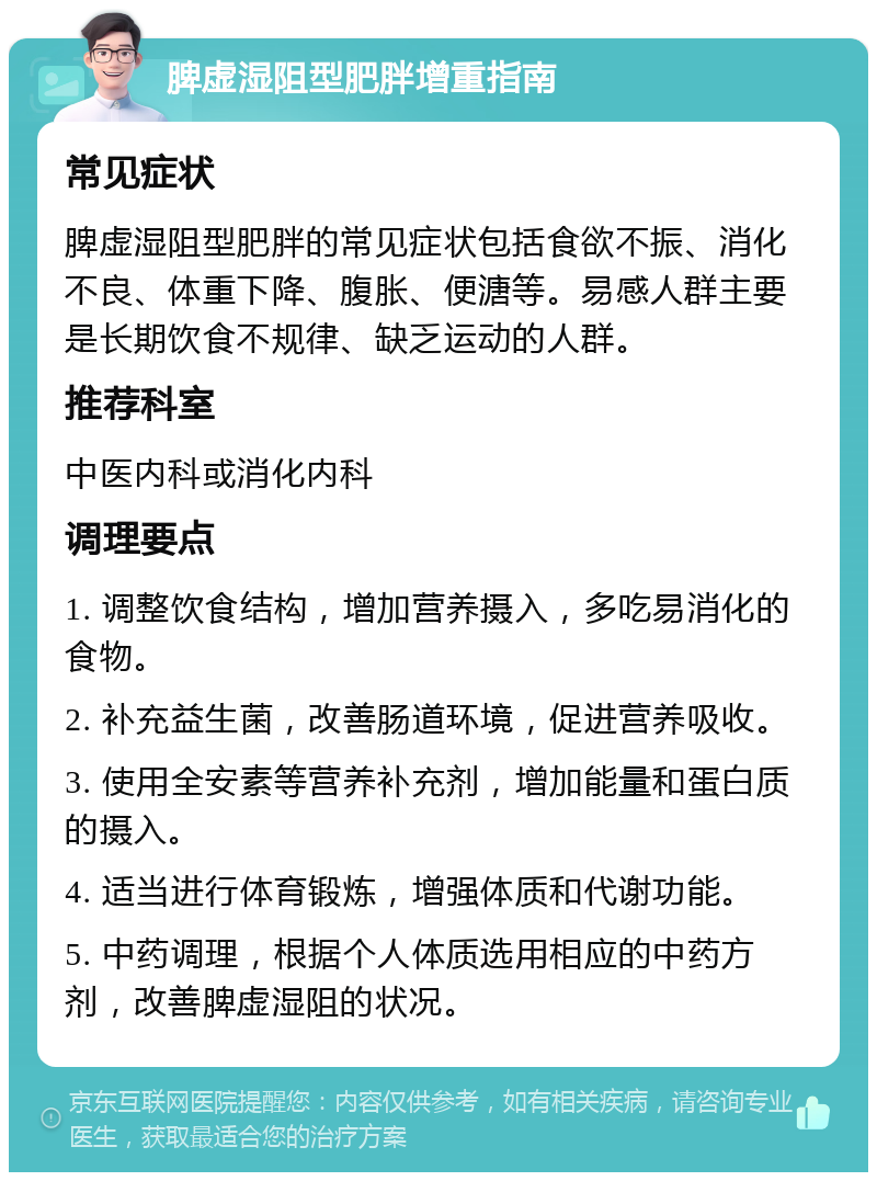 脾虚湿阻型肥胖增重指南 常见症状 脾虚湿阻型肥胖的常见症状包括食欲不振、消化不良、体重下降、腹胀、便溏等。易感人群主要是长期饮食不规律、缺乏运动的人群。 推荐科室 中医内科或消化内科 调理要点 1. 调整饮食结构，增加营养摄入，多吃易消化的食物。 2. 补充益生菌，改善肠道环境，促进营养吸收。 3. 使用全安素等营养补充剂，增加能量和蛋白质的摄入。 4. 适当进行体育锻炼，增强体质和代谢功能。 5. 中药调理，根据个人体质选用相应的中药方剂，改善脾虚湿阻的状况。