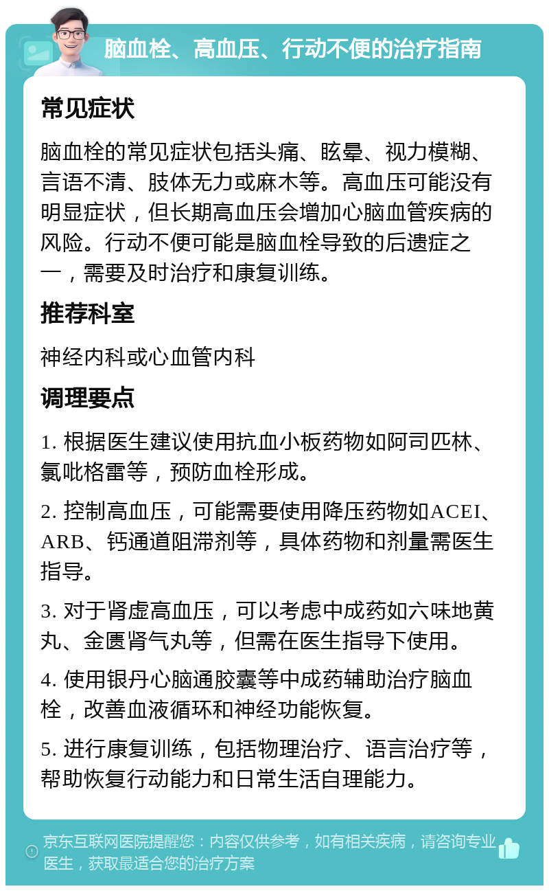 脑血栓、高血压、行动不便的治疗指南 常见症状 脑血栓的常见症状包括头痛、眩晕、视力模糊、言语不清、肢体无力或麻木等。高血压可能没有明显症状，但长期高血压会增加心脑血管疾病的风险。行动不便可能是脑血栓导致的后遗症之一，需要及时治疗和康复训练。 推荐科室 神经内科或心血管内科 调理要点 1. 根据医生建议使用抗血小板药物如阿司匹林、氯吡格雷等，预防血栓形成。 2. 控制高血压，可能需要使用降压药物如ACEI、ARB、钙通道阻滞剂等，具体药物和剂量需医生指导。 3. 对于肾虚高血压，可以考虑中成药如六味地黄丸、金匮肾气丸等，但需在医生指导下使用。 4. 使用银丹心脑通胶囊等中成药辅助治疗脑血栓，改善血液循环和神经功能恢复。 5. 进行康复训练，包括物理治疗、语言治疗等，帮助恢复行动能力和日常生活自理能力。