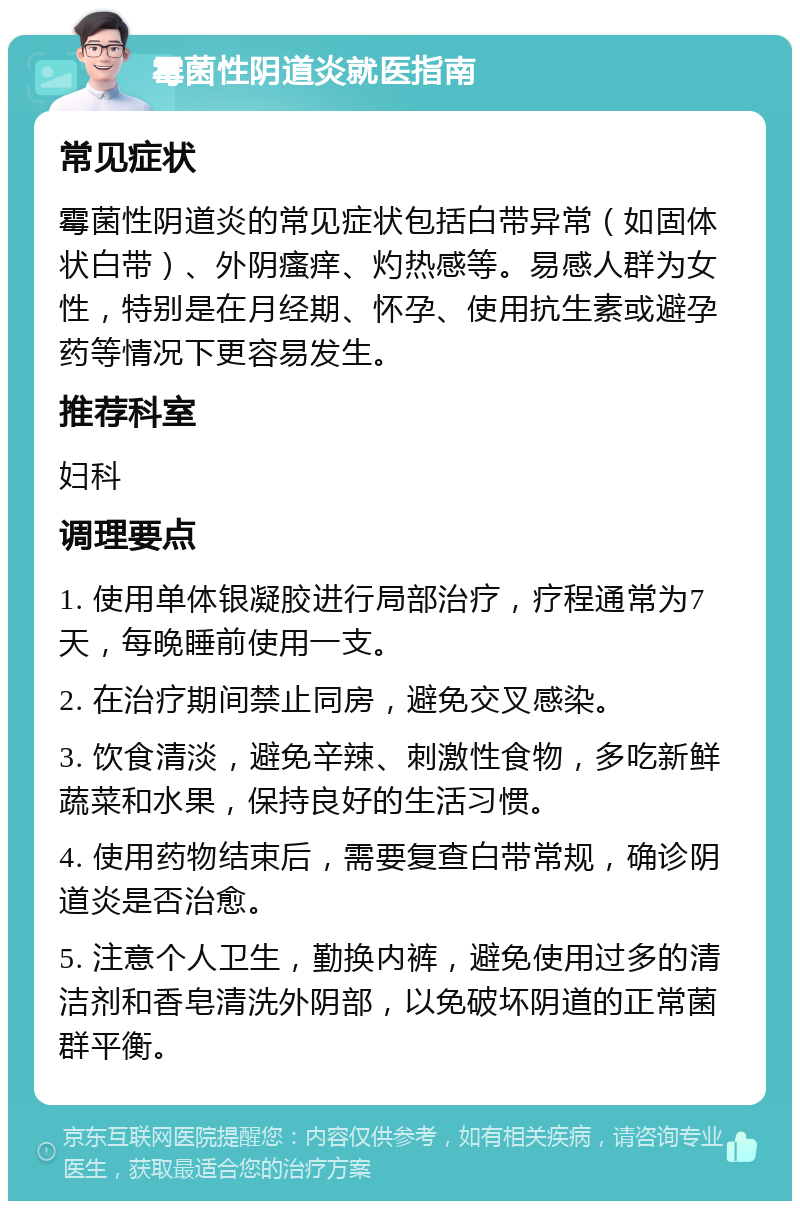 霉菌性阴道炎就医指南 常见症状 霉菌性阴道炎的常见症状包括白带异常（如固体状白带）、外阴瘙痒、灼热感等。易感人群为女性，特别是在月经期、怀孕、使用抗生素或避孕药等情况下更容易发生。 推荐科室 妇科 调理要点 1. 使用单体银凝胶进行局部治疗，疗程通常为7天，每晚睡前使用一支。 2. 在治疗期间禁止同房，避免交叉感染。 3. 饮食清淡，避免辛辣、刺激性食物，多吃新鲜蔬菜和水果，保持良好的生活习惯。 4. 使用药物结束后，需要复查白带常规，确诊阴道炎是否治愈。 5. 注意个人卫生，勤换内裤，避免使用过多的清洁剂和香皂清洗外阴部，以免破坏阴道的正常菌群平衡。