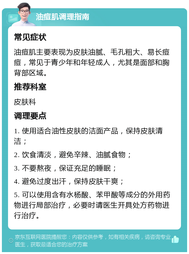 油痘肌调理指南 常见症状 油痘肌主要表现为皮肤油腻、毛孔粗大、易长痘痘，常见于青少年和年轻成人，尤其是面部和胸背部区域。 推荐科室 皮肤科 调理要点 1. 使用适合油性皮肤的洁面产品，保持皮肤清洁； 2. 饮食清淡，避免辛辣、油腻食物； 3. 不要熬夜，保证充足的睡眠； 4. 避免过度出汗，保持皮肤干爽； 5. 可以使用含有水杨酸、苯甲酸等成分的外用药物进行局部治疗，必要时请医生开具处方药物进行治疗。