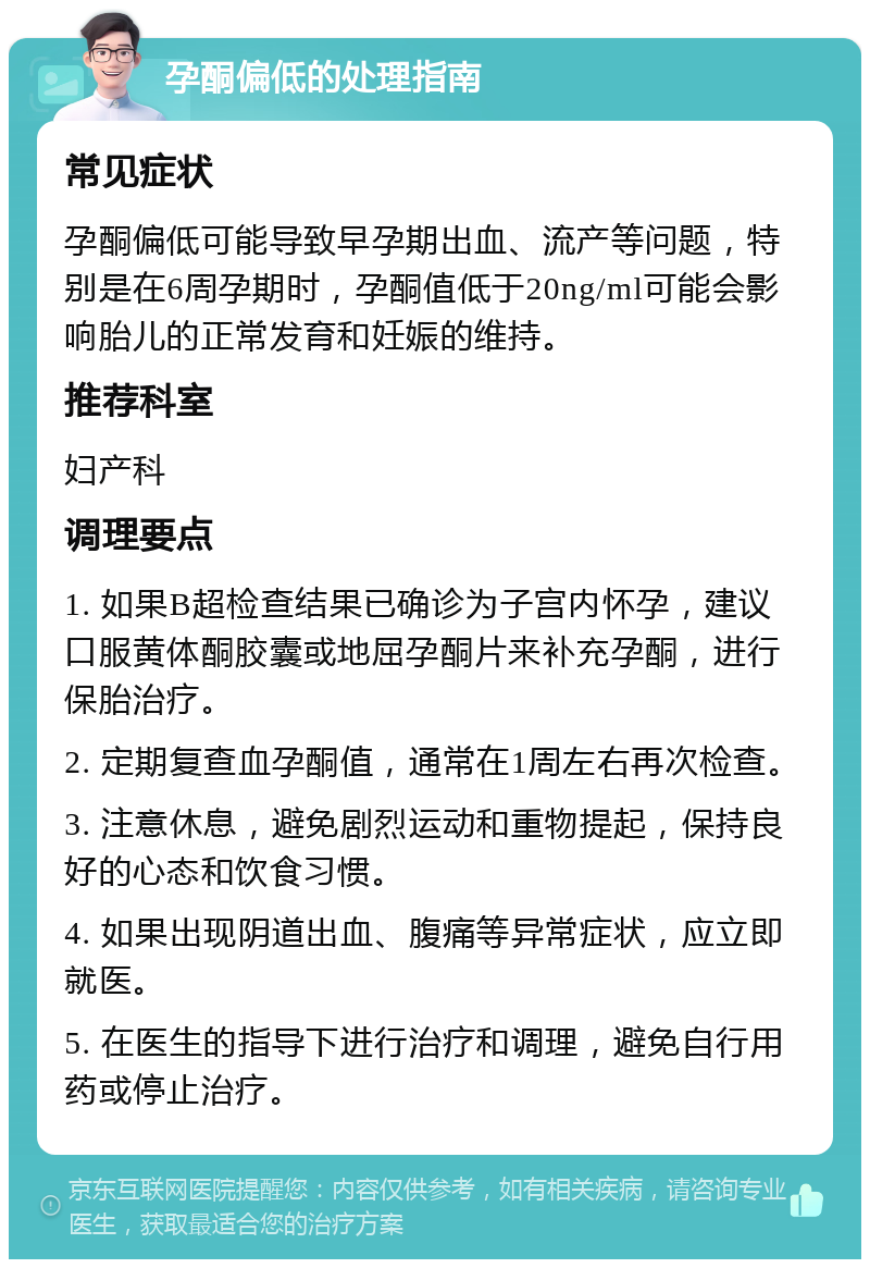 孕酮偏低的处理指南 常见症状 孕酮偏低可能导致早孕期出血、流产等问题，特别是在6周孕期时，孕酮值低于20ng/ml可能会影响胎儿的正常发育和妊娠的维持。 推荐科室 妇产科 调理要点 1. 如果B超检查结果已确诊为子宫内怀孕，建议口服黄体酮胶囊或地屈孕酮片来补充孕酮，进行保胎治疗。 2. 定期复查血孕酮值，通常在1周左右再次检查。 3. 注意休息，避免剧烈运动和重物提起，保持良好的心态和饮食习惯。 4. 如果出现阴道出血、腹痛等异常症状，应立即就医。 5. 在医生的指导下进行治疗和调理，避免自行用药或停止治疗。