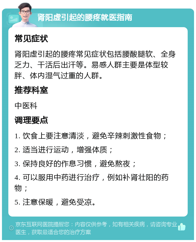 肾阳虚引起的腰疼就医指南 常见症状 肾阳虚引起的腰疼常见症状包括腰酸腿软、全身乏力、干活后出汗等。易感人群主要是体型较胖、体内湿气过重的人群。 推荐科室 中医科 调理要点 1. 饮食上要注意清淡，避免辛辣刺激性食物； 2. 适当进行运动，增强体质； 3. 保持良好的作息习惯，避免熬夜； 4. 可以服用中药进行治疗，例如补肾壮阳的药物； 5. 注意保暖，避免受凉。