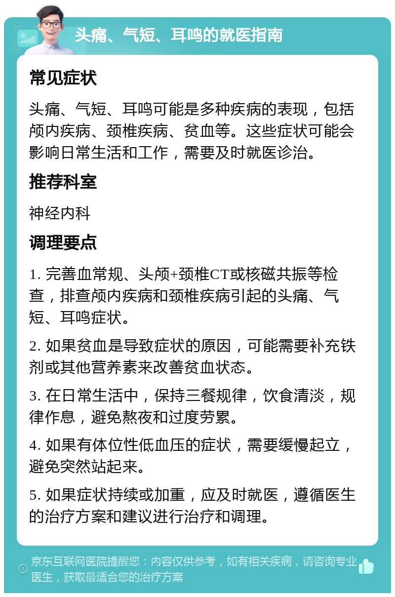 头痛、气短、耳鸣的就医指南 常见症状 头痛、气短、耳鸣可能是多种疾病的表现，包括颅内疾病、颈椎疾病、贫血等。这些症状可能会影响日常生活和工作，需要及时就医诊治。 推荐科室 神经内科 调理要点 1. 完善血常规、头颅+颈椎CT或核磁共振等检查，排查颅内疾病和颈椎疾病引起的头痛、气短、耳鸣症状。 2. 如果贫血是导致症状的原因，可能需要补充铁剂或其他营养素来改善贫血状态。 3. 在日常生活中，保持三餐规律，饮食清淡，规律作息，避免熬夜和过度劳累。 4. 如果有体位性低血压的症状，需要缓慢起立，避免突然站起来。 5. 如果症状持续或加重，应及时就医，遵循医生的治疗方案和建议进行治疗和调理。