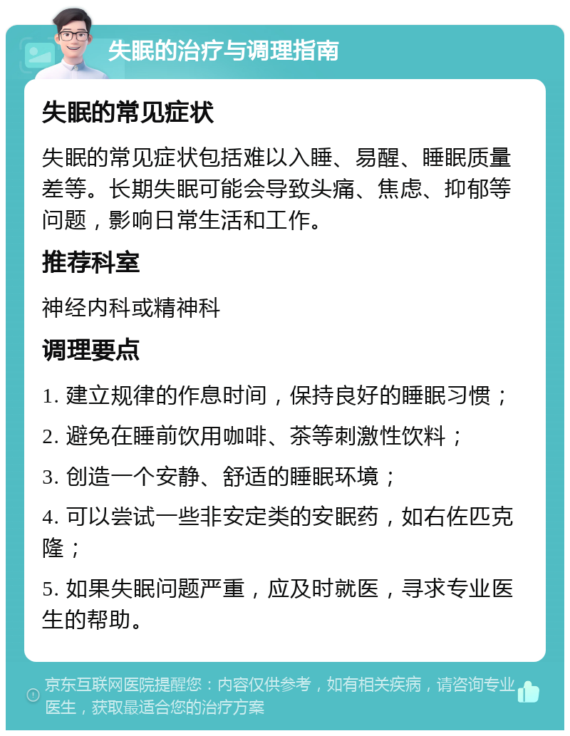 失眠的治疗与调理指南 失眠的常见症状 失眠的常见症状包括难以入睡、易醒、睡眠质量差等。长期失眠可能会导致头痛、焦虑、抑郁等问题，影响日常生活和工作。 推荐科室 神经内科或精神科 调理要点 1. 建立规律的作息时间，保持良好的睡眠习惯； 2. 避免在睡前饮用咖啡、茶等刺激性饮料； 3. 创造一个安静、舒适的睡眠环境； 4. 可以尝试一些非安定类的安眠药，如右佐匹克隆； 5. 如果失眠问题严重，应及时就医，寻求专业医生的帮助。