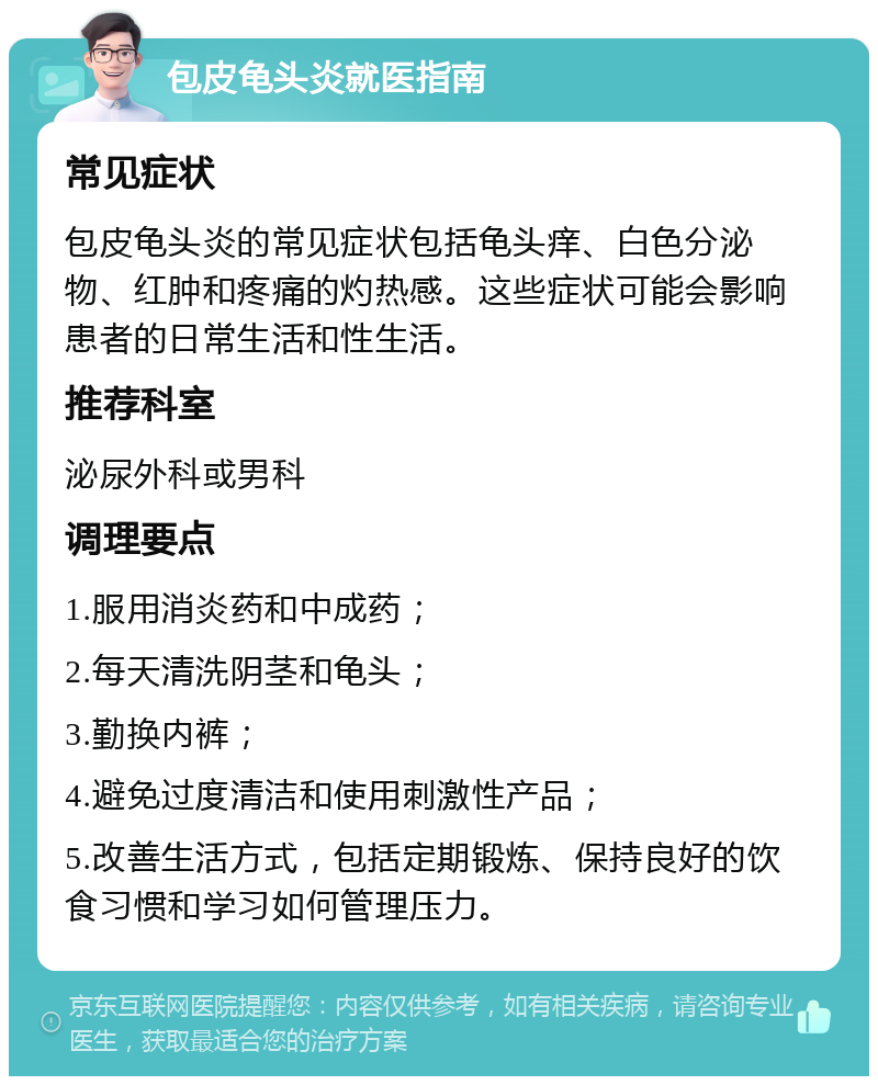 包皮龟头炎就医指南 常见症状 包皮龟头炎的常见症状包括龟头痒、白色分泌物、红肿和疼痛的灼热感。这些症状可能会影响患者的日常生活和性生活。 推荐科室 泌尿外科或男科 调理要点 1.服用消炎药和中成药； 2.每天清洗阴茎和龟头； 3.勤换内裤； 4.避免过度清洁和使用刺激性产品； 5.改善生活方式，包括定期锻炼、保持良好的饮食习惯和学习如何管理压力。