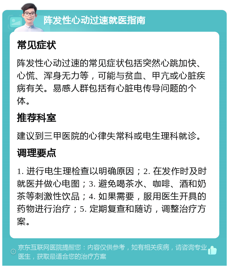 阵发性心动过速就医指南 常见症状 阵发性心动过速的常见症状包括突然心跳加快、心慌、浑身无力等，可能与贫血、甲亢或心脏疾病有关。易感人群包括有心脏电传导问题的个体。 推荐科室 建议到三甲医院的心律失常科或电生理科就诊。 调理要点 1. 进行电生理检查以明确原因；2. 在发作时及时就医并做心电图；3. 避免喝茶水、咖啡、酒和奶茶等刺激性饮品；4. 如果需要，服用医生开具的药物进行治疗；5. 定期复查和随访，调整治疗方案。