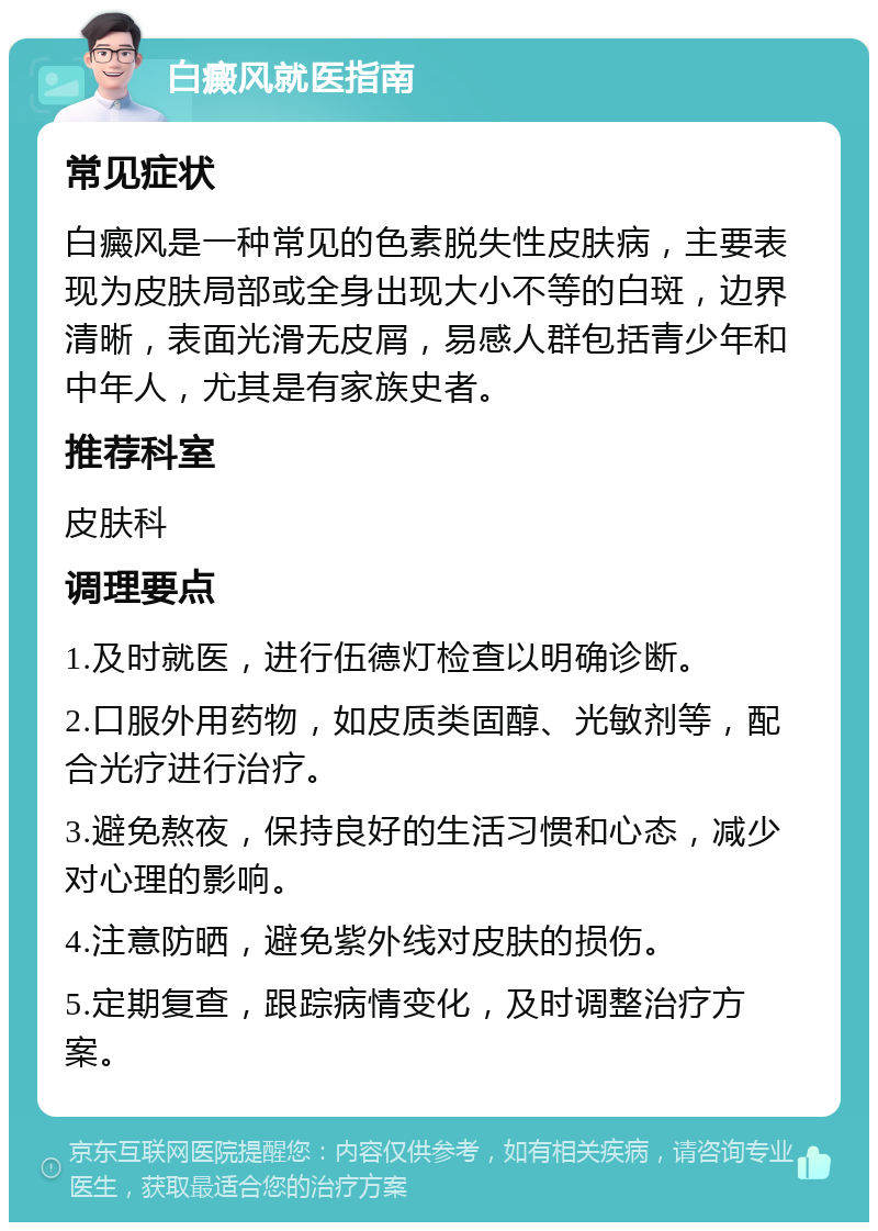 白癜风就医指南 常见症状 白癜风是一种常见的色素脱失性皮肤病，主要表现为皮肤局部或全身出现大小不等的白斑，边界清晰，表面光滑无皮屑，易感人群包括青少年和中年人，尤其是有家族史者。 推荐科室 皮肤科 调理要点 1.及时就医，进行伍德灯检查以明确诊断。 2.口服外用药物，如皮质类固醇、光敏剂等，配合光疗进行治疗。 3.避免熬夜，保持良好的生活习惯和心态，减少对心理的影响。 4.注意防晒，避免紫外线对皮肤的损伤。 5.定期复查，跟踪病情变化，及时调整治疗方案。