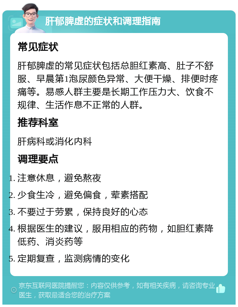 肝郁脾虚的症状和调理指南 常见症状 肝郁脾虚的常见症状包括总胆红素高、肚子不舒服、早晨第1泡尿颜色异常、大便干燥、排便时疼痛等。易感人群主要是长期工作压力大、饮食不规律、生活作息不正常的人群。 推荐科室 肝病科或消化内科 调理要点 注意休息，避免熬夜 少食生冷，避免偏食，荤素搭配 不要过于劳累，保持良好的心态 根据医生的建议，服用相应的药物，如胆红素降低药、消炎药等 定期复查，监测病情的变化