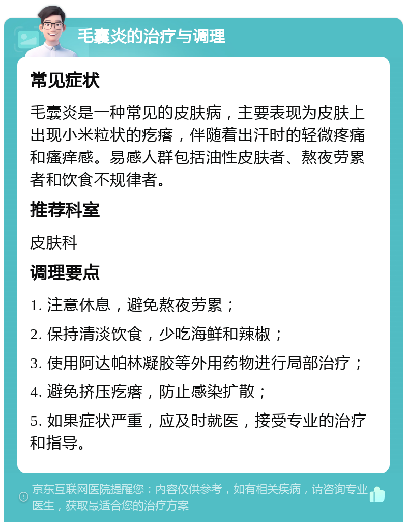 毛囊炎的治疗与调理 常见症状 毛囊炎是一种常见的皮肤病，主要表现为皮肤上出现小米粒状的疙瘩，伴随着出汗时的轻微疼痛和瘙痒感。易感人群包括油性皮肤者、熬夜劳累者和饮食不规律者。 推荐科室 皮肤科 调理要点 1. 注意休息，避免熬夜劳累； 2. 保持清淡饮食，少吃海鲜和辣椒； 3. 使用阿达帕林凝胶等外用药物进行局部治疗； 4. 避免挤压疙瘩，防止感染扩散； 5. 如果症状严重，应及时就医，接受专业的治疗和指导。