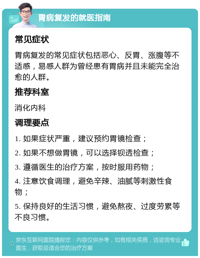 胃病复发的就医指南 常见症状 胃病复发的常见症状包括恶心、反胃、涨腹等不适感，易感人群为曾经患有胃病并且未能完全治愈的人群。 推荐科室 消化内科 调理要点 1. 如果症状严重，建议预约胃镜检查； 2. 如果不想做胃镜，可以选择钡透检查； 3. 遵循医生的治疗方案，按时服用药物； 4. 注意饮食调理，避免辛辣、油腻等刺激性食物； 5. 保持良好的生活习惯，避免熬夜、过度劳累等不良习惯。