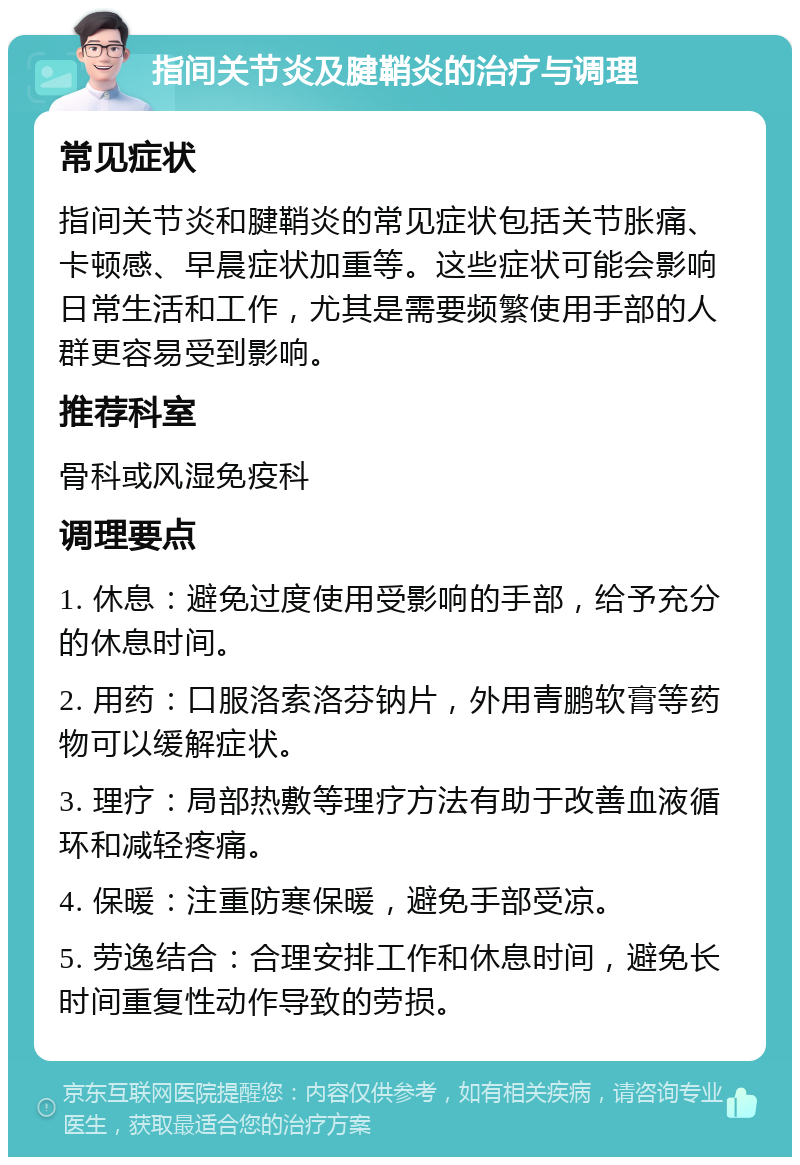 指间关节炎及腱鞘炎的治疗与调理 常见症状 指间关节炎和腱鞘炎的常见症状包括关节胀痛、卡顿感、早晨症状加重等。这些症状可能会影响日常生活和工作，尤其是需要频繁使用手部的人群更容易受到影响。 推荐科室 骨科或风湿免疫科 调理要点 1. 休息：避免过度使用受影响的手部，给予充分的休息时间。 2. 用药：口服洛索洛芬钠片，外用青鹏软膏等药物可以缓解症状。 3. 理疗：局部热敷等理疗方法有助于改善血液循环和减轻疼痛。 4. 保暖：注重防寒保暖，避免手部受凉。 5. 劳逸结合：合理安排工作和休息时间，避免长时间重复性动作导致的劳损。