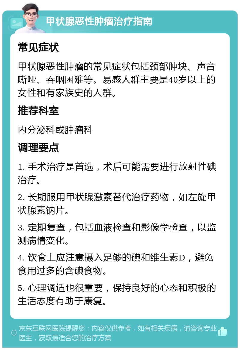 甲状腺恶性肿瘤治疗指南 常见症状 甲状腺恶性肿瘤的常见症状包括颈部肿块、声音嘶哑、吞咽困难等。易感人群主要是40岁以上的女性和有家族史的人群。 推荐科室 内分泌科或肿瘤科 调理要点 1. 手术治疗是首选，术后可能需要进行放射性碘治疗。 2. 长期服用甲状腺激素替代治疗药物，如左旋甲状腺素钠片。 3. 定期复查，包括血液检查和影像学检查，以监测病情变化。 4. 饮食上应注意摄入足够的碘和维生素D，避免食用过多的含碘食物。 5. 心理调适也很重要，保持良好的心态和积极的生活态度有助于康复。