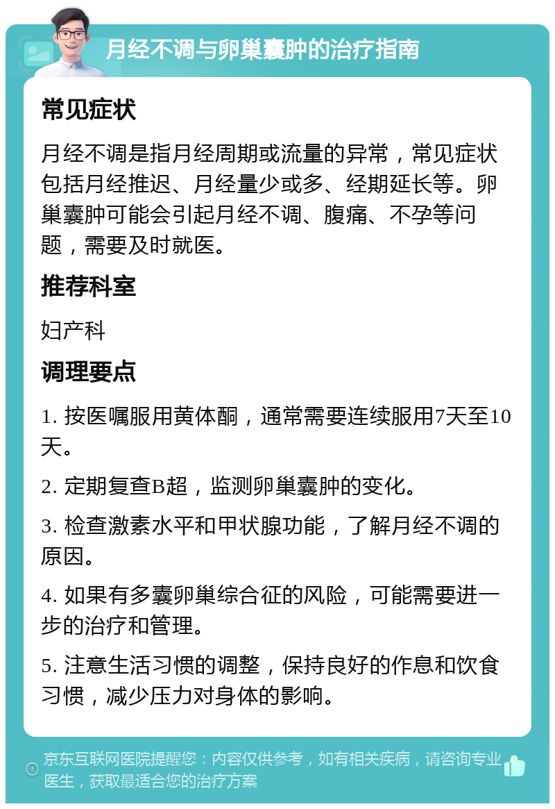 月经不调与卵巢囊肿的治疗指南 常见症状 月经不调是指月经周期或流量的异常，常见症状包括月经推迟、月经量少或多、经期延长等。卵巢囊肿可能会引起月经不调、腹痛、不孕等问题，需要及时就医。 推荐科室 妇产科 调理要点 1. 按医嘱服用黄体酮，通常需要连续服用7天至10天。 2. 定期复查B超，监测卵巢囊肿的变化。 3. 检查激素水平和甲状腺功能，了解月经不调的原因。 4. 如果有多囊卵巢综合征的风险，可能需要进一步的治疗和管理。 5. 注意生活习惯的调整，保持良好的作息和饮食习惯，减少压力对身体的影响。