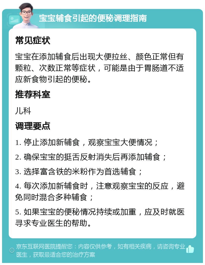 宝宝辅食引起的便秘调理指南 常见症状 宝宝在添加辅食后出现大便拉丝、颜色正常但有颗粒、次数正常等症状，可能是由于胃肠道不适应新食物引起的便秘。 推荐科室 儿科 调理要点 1. 停止添加新辅食，观察宝宝大便情况； 2. 确保宝宝的挺舌反射消失后再添加辅食； 3. 选择富含铁的米粉作为首选辅食； 4. 每次添加新辅食时，注意观察宝宝的反应，避免同时混合多种辅食； 5. 如果宝宝的便秘情况持续或加重，应及时就医寻求专业医生的帮助。