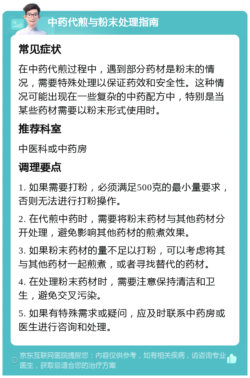 中药代煎与粉末处理指南 常见症状 在中药代煎过程中，遇到部分药材是粉末的情况，需要特殊处理以保证药效和安全性。这种情况可能出现在一些复杂的中药配方中，特别是当某些药材需要以粉末形式使用时。 推荐科室 中医科或中药房 调理要点 1. 如果需要打粉，必须满足500克的最小量要求，否则无法进行打粉操作。 2. 在代煎中药时，需要将粉末药材与其他药材分开处理，避免影响其他药材的煎煮效果。 3. 如果粉末药材的量不足以打粉，可以考虑将其与其他药材一起煎煮，或者寻找替代的药材。 4. 在处理粉末药材时，需要注意保持清洁和卫生，避免交叉污染。 5. 如果有特殊需求或疑问，应及时联系中药房或医生进行咨询和处理。