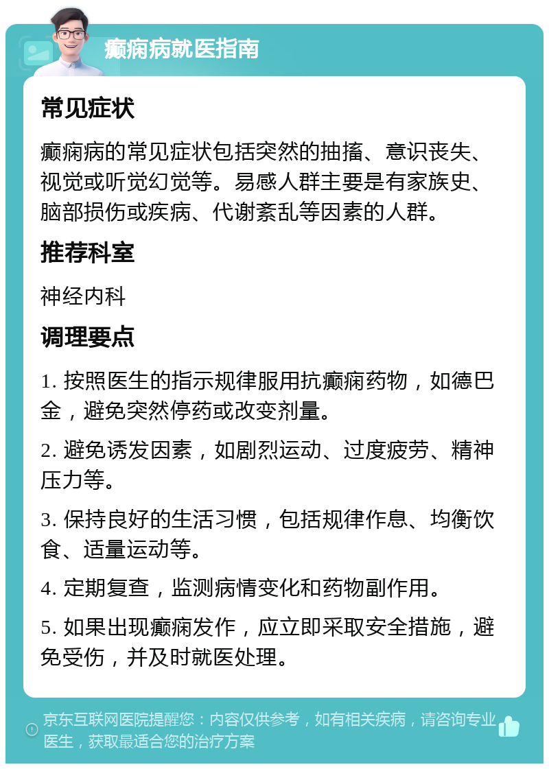 癫痫病就医指南 常见症状 癫痫病的常见症状包括突然的抽搐、意识丧失、视觉或听觉幻觉等。易感人群主要是有家族史、脑部损伤或疾病、代谢紊乱等因素的人群。 推荐科室 神经内科 调理要点 1. 按照医生的指示规律服用抗癫痫药物，如德巴金，避免突然停药或改变剂量。 2. 避免诱发因素，如剧烈运动、过度疲劳、精神压力等。 3. 保持良好的生活习惯，包括规律作息、均衡饮食、适量运动等。 4. 定期复查，监测病情变化和药物副作用。 5. 如果出现癫痫发作，应立即采取安全措施，避免受伤，并及时就医处理。