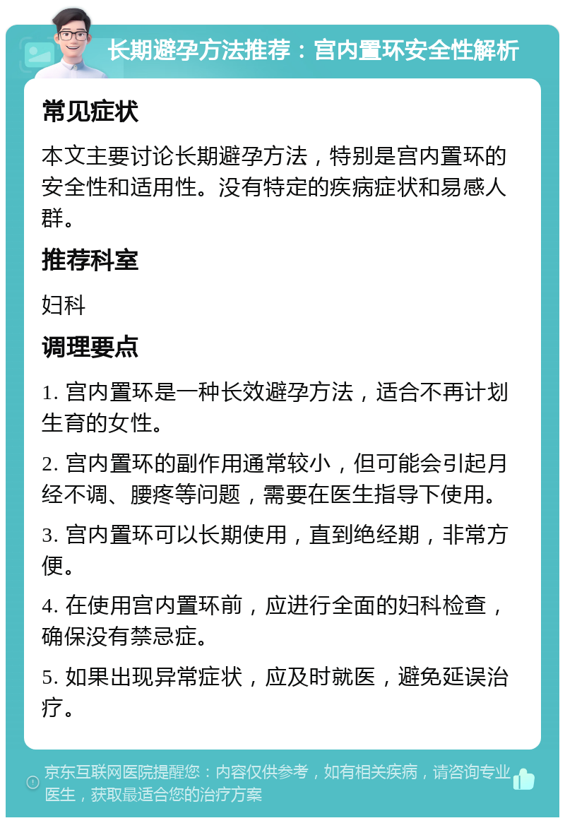 长期避孕方法推荐：宫内置环安全性解析 常见症状 本文主要讨论长期避孕方法，特别是宫内置环的安全性和适用性。没有特定的疾病症状和易感人群。 推荐科室 妇科 调理要点 1. 宫内置环是一种长效避孕方法，适合不再计划生育的女性。 2. 宫内置环的副作用通常较小，但可能会引起月经不调、腰疼等问题，需要在医生指导下使用。 3. 宫内置环可以长期使用，直到绝经期，非常方便。 4. 在使用宫内置环前，应进行全面的妇科检查，确保没有禁忌症。 5. 如果出现异常症状，应及时就医，避免延误治疗。