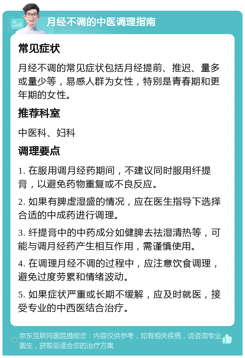 月经不调的中医调理指南 常见症状 月经不调的常见症状包括月经提前、推迟、量多或量少等，易感人群为女性，特别是青春期和更年期的女性。 推荐科室 中医科、妇科 调理要点 1. 在服用调月经药期间，不建议同时服用纤提膏，以避免药物重复或不良反应。 2. 如果有脾虚湿盛的情况，应在医生指导下选择合适的中成药进行调理。 3. 纤提膏中的中药成分如健脾去祛湿清热等，可能与调月经药产生相互作用，需谨慎使用。 4. 在调理月经不调的过程中，应注意饮食调理，避免过度劳累和情绪波动。 5. 如果症状严重或长期不缓解，应及时就医，接受专业的中西医结合治疗。