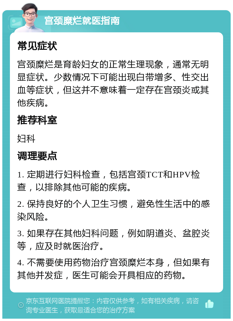 宫颈糜烂就医指南 常见症状 宫颈糜烂是育龄妇女的正常生理现象，通常无明显症状。少数情况下可能出现白带增多、性交出血等症状，但这并不意味着一定存在宫颈炎或其他疾病。 推荐科室 妇科 调理要点 1. 定期进行妇科检查，包括宫颈TCT和HPV检查，以排除其他可能的疾病。 2. 保持良好的个人卫生习惯，避免性生活中的感染风险。 3. 如果存在其他妇科问题，例如阴道炎、盆腔炎等，应及时就医治疗。 4. 不需要使用药物治疗宫颈糜烂本身，但如果有其他并发症，医生可能会开具相应的药物。