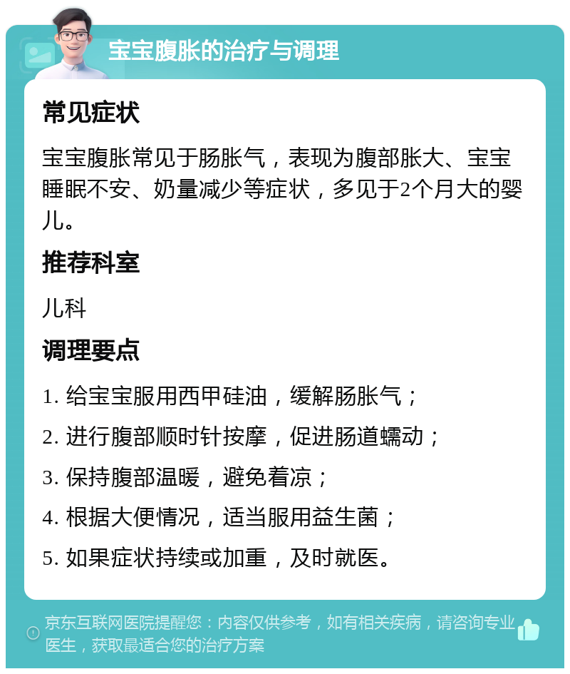 宝宝腹胀的治疗与调理 常见症状 宝宝腹胀常见于肠胀气，表现为腹部胀大、宝宝睡眠不安、奶量减少等症状，多见于2个月大的婴儿。 推荐科室 儿科 调理要点 1. 给宝宝服用西甲硅油，缓解肠胀气； 2. 进行腹部顺时针按摩，促进肠道蠕动； 3. 保持腹部温暖，避免着凉； 4. 根据大便情况，适当服用益生菌； 5. 如果症状持续或加重，及时就医。