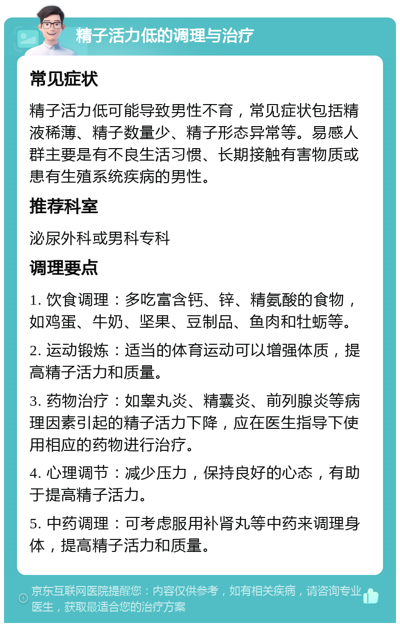 精子活力低的调理与治疗 常见症状 精子活力低可能导致男性不育，常见症状包括精液稀薄、精子数量少、精子形态异常等。易感人群主要是有不良生活习惯、长期接触有害物质或患有生殖系统疾病的男性。 推荐科室 泌尿外科或男科专科 调理要点 1. 饮食调理：多吃富含钙、锌、精氨酸的食物，如鸡蛋、牛奶、坚果、豆制品、鱼肉和牡蛎等。 2. 运动锻炼：适当的体育运动可以增强体质，提高精子活力和质量。 3. 药物治疗：如睾丸炎、精囊炎、前列腺炎等病理因素引起的精子活力下降，应在医生指导下使用相应的药物进行治疗。 4. 心理调节：减少压力，保持良好的心态，有助于提高精子活力。 5. 中药调理：可考虑服用补肾丸等中药来调理身体，提高精子活力和质量。