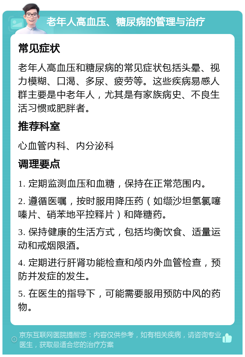 老年人高血压、糖尿病的管理与治疗 常见症状 老年人高血压和糖尿病的常见症状包括头晕、视力模糊、口渴、多尿、疲劳等。这些疾病易感人群主要是中老年人，尤其是有家族病史、不良生活习惯或肥胖者。 推荐科室 心血管内科、内分泌科 调理要点 1. 定期监测血压和血糖，保持在正常范围内。 2. 遵循医嘱，按时服用降压药（如缬沙坦氢氯噻嗪片、硝苯地平控释片）和降糖药。 3. 保持健康的生活方式，包括均衡饮食、适量运动和戒烟限酒。 4. 定期进行肝肾功能检查和颅内外血管检查，预防并发症的发生。 5. 在医生的指导下，可能需要服用预防中风的药物。