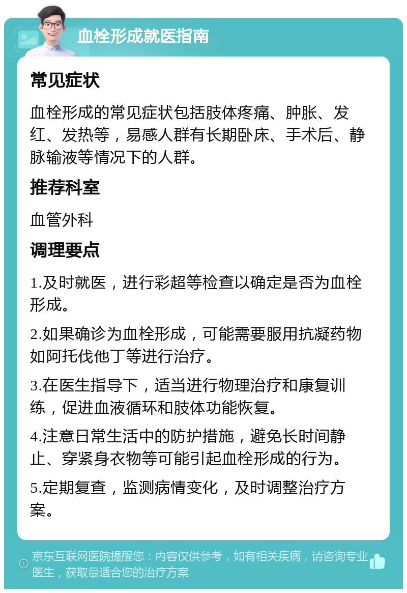 血栓形成就医指南 常见症状 血栓形成的常见症状包括肢体疼痛、肿胀、发红、发热等，易感人群有长期卧床、手术后、静脉输液等情况下的人群。 推荐科室 血管外科 调理要点 1.及时就医，进行彩超等检查以确定是否为血栓形成。 2.如果确诊为血栓形成，可能需要服用抗凝药物如阿托伐他丁等进行治疗。 3.在医生指导下，适当进行物理治疗和康复训练，促进血液循环和肢体功能恢复。 4.注意日常生活中的防护措施，避免长时间静止、穿紧身衣物等可能引起血栓形成的行为。 5.定期复查，监测病情变化，及时调整治疗方案。