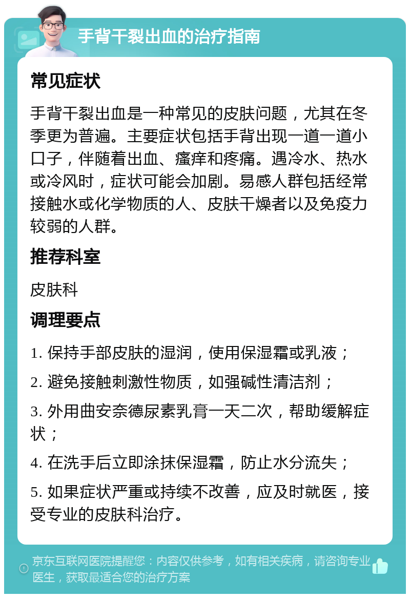 手背干裂出血的治疗指南 常见症状 手背干裂出血是一种常见的皮肤问题，尤其在冬季更为普遍。主要症状包括手背出现一道一道小口子，伴随着出血、瘙痒和疼痛。遇冷水、热水或冷风时，症状可能会加剧。易感人群包括经常接触水或化学物质的人、皮肤干燥者以及免疫力较弱的人群。 推荐科室 皮肤科 调理要点 1. 保持手部皮肤的湿润，使用保湿霜或乳液； 2. 避免接触刺激性物质，如强碱性清洁剂； 3. 外用曲安奈德尿素乳膏一天二次，帮助缓解症状； 4. 在洗手后立即涂抹保湿霜，防止水分流失； 5. 如果症状严重或持续不改善，应及时就医，接受专业的皮肤科治疗。