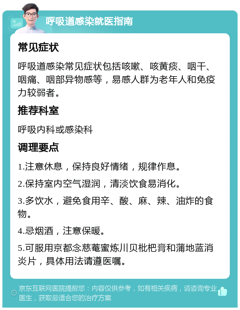 呼吸道感染就医指南 常见症状 呼吸道感染常见症状包括咳嗽、咳黄痰、咽干、咽痛、咽部异物感等，易感人群为老年人和免疫力较弱者。 推荐科室 呼吸内科或感染科 调理要点 1.注意休息，保持良好情绪，规律作息。 2.保持室内空气湿润，清淡饮食易消化。 3.多饮水，避免食用辛、酸、麻、辣、油炸的食物。 4.忌烟酒，注意保暖。 5.可服用京都念慈菴蜜炼川贝枇杷膏和蒲地蓝消炎片，具体用法请遵医嘱。