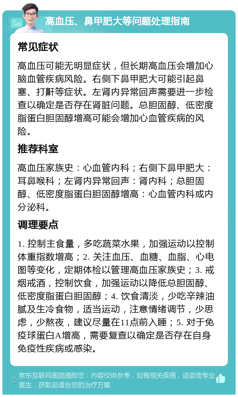 高血压、鼻甲肥大等问题处理指南 常见症状 高血压可能无明显症状，但长期高血压会增加心脑血管疾病风险。右侧下鼻甲肥大可能引起鼻塞、打鼾等症状。左肾内异常回声需要进一步检查以确定是否存在肾脏问题。总胆固醇、低密度脂蛋白胆固醇增高可能会增加心血管疾病的风险。 推荐科室 高血压家族史：心血管内科；右侧下鼻甲肥大：耳鼻喉科；左肾内异常回声：肾内科；总胆固醇、低密度脂蛋白胆固醇增高：心血管内科或内分泌科。 调理要点 1. 控制主食量，多吃蔬菜水果，加强运动以控制体重指数增高；2. 关注血压、血糖、血脂、心电图等变化，定期体检以管理高血压家族史；3. 戒烟戒酒，控制饮食，加强运动以降低总胆固醇、低密度脂蛋白胆固醇；4. 饮食清淡，少吃辛辣油腻及生冷食物，适当运动，注意情绪调节，少思虑，少熬夜，建议尽量在11点前入睡；5. 对于免疫球蛋白A增高，需要复查以确定是否存在自身免疫性疾病或感染。