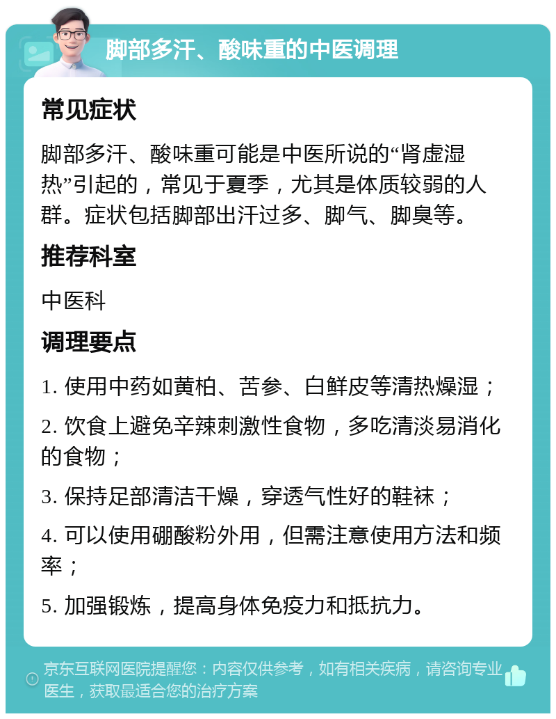 脚部多汗、酸味重的中医调理 常见症状 脚部多汗、酸味重可能是中医所说的“肾虚湿热”引起的，常见于夏季，尤其是体质较弱的人群。症状包括脚部出汗过多、脚气、脚臭等。 推荐科室 中医科 调理要点 1. 使用中药如黄柏、苦参、白鲜皮等清热燥湿； 2. 饮食上避免辛辣刺激性食物，多吃清淡易消化的食物； 3. 保持足部清洁干燥，穿透气性好的鞋袜； 4. 可以使用硼酸粉外用，但需注意使用方法和频率； 5. 加强锻炼，提高身体免疫力和抵抗力。