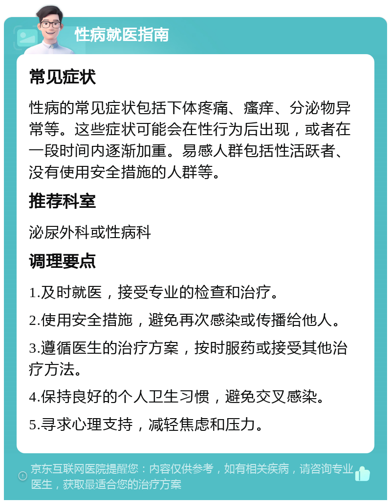 性病就医指南 常见症状 性病的常见症状包括下体疼痛、瘙痒、分泌物异常等。这些症状可能会在性行为后出现，或者在一段时间内逐渐加重。易感人群包括性活跃者、没有使用安全措施的人群等。 推荐科室 泌尿外科或性病科 调理要点 1.及时就医，接受专业的检查和治疗。 2.使用安全措施，避免再次感染或传播给他人。 3.遵循医生的治疗方案，按时服药或接受其他治疗方法。 4.保持良好的个人卫生习惯，避免交叉感染。 5.寻求心理支持，减轻焦虑和压力。