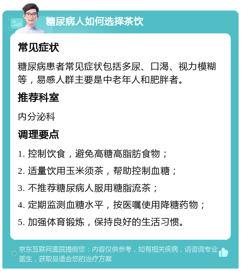 糖尿病人如何选择茶饮 常见症状 糖尿病患者常见症状包括多尿、口渴、视力模糊等，易感人群主要是中老年人和肥胖者。 推荐科室 内分泌科 调理要点 1. 控制饮食，避免高糖高脂肪食物； 2. 适量饮用玉米须茶，帮助控制血糖； 3. 不推荐糖尿病人服用糖脂流茶； 4. 定期监测血糖水平，按医嘱使用降糖药物； 5. 加强体育锻炼，保持良好的生活习惯。